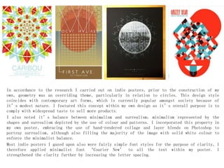 In accordance to the research I carried out on indie posters, prior to the construction of my
own, geometry was an overriding theme, particularly in relation to circles. This design style
coincides with contemporary art forms, which is currently popular amongst society because of
it’s modest nature. I featured this concept within my own design as it’s overall purpose is to
comply with widespread taste to sell more products.
I also noted it’s balance between minimalism and surrealism; minimalism represented by the
shapes and surrealism depicted by the use of colour and patterns. I incorporated this property in
my own poster, embracing the use of hand-rendered collage and layer blends on Photoshop to
portray surrealism, although also filling the majority of the image with solid white colour to
enforce the minimalist balance.
Most indie posters I gazed upon also wore fairly simple font styles for the purpose of clarity, I
therefore applied minimalist font ‘Courier New’ to all the text within my poster. I
strengthened the clarity further by increasing the letter spacing.
 