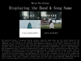 Displaying the Band & Song Name
One recurring feature I recognised from my research, partially shown above, was the initial display of the
band/artist - the owner(s) of the ideology expressed within the art - and song name before any action had
commenced. This is to provide the spectators with immediate recognition of the song’s creator(s) so they can
distinguish whether it’s suited to their individual music taste and weltanschauung. I noted the minimalism of the
typefaces, this is habitual as they make the text easily identifiable. Renowned fonts such as ‘Times New Roman’
were predominantly used, I therefore incorporated this element in my own video, using exactly the same font style.
Additionally, I capitalised every letter of my band and song name, in keeping with the customs of music videos as
it reinforces the distinctiveness. In terms of composition, I positioned the text in the centre, once more
coinciding with existing products and highlighting the content further. Although I tried to closely resemble the
samples in my research, I somewhat defied conventions by layering the text over a plain backdrop as opposed to the
actual footage itself. This is because I featured three very brief shots at the beginning, harmonising with the
beat of the song, meaning the clarity of the text would be lost if I were to follow the custom accordingly.
Mise-En-Scene
 