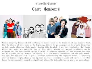 Cast Members
Another recurring feature of indie/alternative music videos is the inclusion of band members. Much
like the display of their name at the beginning, this is to gain recognition to promote themselves
as individuals alongside their music. Bearing this in mind, I met this regularity. Many bands
within this genre are typically four or five piece, meaning all musical attributes can be
accounted for, and they usually consist of males. I therefore embraced this and selected four boys
for my original casting. However, on account of a last minute cancelation from one cast member,
his spot was replaced with a girl, therefore contradicting the expected format. I purposely
selected modest, simple clothing for my cast to wear - essentially jeans and shirts - as this
factor is not generally deemed as significant within the indie/alternative genre, as shown above.
Mise-En-Scene
 