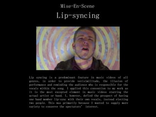 Lip-syncing
Lip syncing is a predominant feature in music videos of all
genres, in order to provide verisimilitude, the illusion of
performance and reminding the audience who is responsible for the
vocals within the song. I applied this convention to my work as
it is the most excepted element in music videos starring the
actual artist or band. I, however, defied the prospect of having
one band member lip-sync with their own vocals, instead electing
two people. This was primarily because I wanted to supply more
variety to conserve the spectators’ interest.
Mise-En-Scene
 