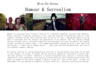 Humour & Surrealism
Humour is a notorious factor in music videos as it’s naturally endearing, inviting large audiences.
Bizarre spectacles frequently contribute to this, with the intention of bewildering viewers to evoke
laughter, therefore seizing their attention until the end of the film. I implemented humour in my own
work to correspond with the interest and expectations of my audience. This was conveyed through
editing strategies such as continually repeating certain movements two times the speed of the original
footage, providing an uncanny sight. I also communicated humour through the brief I gave some of my
participants – ‘Dance like an awkward person’ - which they delivered wholeheartedly; this view is
also naturally laughter inducing.
My original intention for the performance-based sector was to include genuine tenor drums for the band
to play, however, on account of expense and not having the appropriate connections to borrow some,
they were difficult to obtain. Therefore, I instead incorporated pots and pans to imitate drums,
adopting the ironic playfulness, do-it-yourself attitude which are chief characteristics within this
genre. An example of this quality appears in OK Go’s video for ‘Here It Goes Again’ in which all
band members are seen dancing on treadmills, an object which isn’t typically associated with dancing.
Mise-En-Scene
 