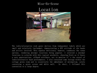 Location
The indie/alternative rock genre derives from independent labels which are
small and relatively low-budget, demonstrating a DIY attitude of the bands
and artists involved. This expense deficiency, however, condenses the venue
options, rendering minimal locations being popular. I selected a minimal
locations to coincide with this typical aesthetic, choosing Fruit as it bears
a very unpretentious, offhand attribute, not to mention it’s the vessel of
indie/alternative band performances. I also contained some footage within the
collage green room and is essentially the embodiment of minimalism, solely
containing a green screen and white wall. In short, I followed this
convention to a large degree.
Mise-En-Scene
 