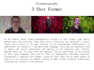 3 Shot Format
In all genres, music videos predominantly follow a 3 shot format: long shots;
medium shots and close-ups. Long shots are to illustrate the character’s entire
figure and to place it in some relation to its surroundings. Additionally, it
underscores the character’s movement/body language. Close-ups are generally used
to depict the facial expressions and emotion of the character and, finally,
mediums shots are to reveal both the subjects' facial expressions in the context
of their body language. This rule of three is fundamental, therefore expected,
consequently I employed this format, using all shot types for an equal amount of
time as it is essential to exhibit variety to make it more visually stimulating,
retaining the interest of my audience.
Cinematography
 