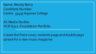Name:Wendy Berry
Candidate Number:
Centre: 33435 Aquinas College
AS Media Studies
OCR G321: Foundation Portfolio
Create the front cover, contents page and double page
spread for a new music magazine
 