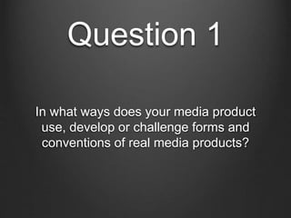 Question 1
In what ways does your media product
use, develop or challenge forms and
conventions of real media products?
 