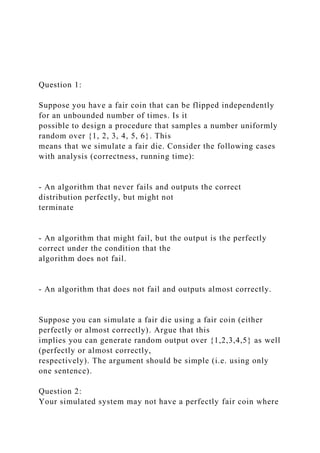Question 1:
Suppose you have a fair coin that can be flipped independently
for an unbounded number of times. Is it
possible to design a procedure that samples a number uniformly
random over {1, 2, 3, 4, 5, 6}. This
means that we simulate a fair die. Consider the following cases
with analysis (correctness, running time):
- An algorithm that never fails and outputs the correct
distribution perfectly, but might not
terminate
- An algorithm that might fail, but the output is the perfectly
correct under the condition that the
algorithm does not fail.
- An algorithm that does not fail and outputs almost correctly.
Suppose you can simulate a fair die using a fair coin (either
perfectly or almost correctly). Argue that this
implies you can generate random output over {1,2,3,4,5} as well
(perfectly or almost correctly,
respectively). The argument should be simple (i.e. using only
one sentence).
Question 2:
Your simulated system may not have a perfectly fair coin where
 