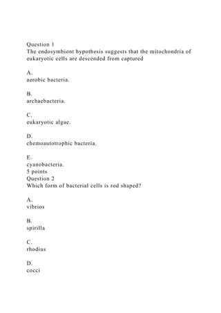 Question 1
The endosymbiont hypothesis suggests that the mitochondria of
eukaryotic cells are descended from captured
A.
aerobic bacteria.
B.
archaebacteria.
C.
eukaryotic algae.
D.
chemoautotrophic bacteria.
E.
cyanobacteria.
5 points
Question 2
Which form of bacterial cells is rod shaped?
A.
vibrios
B.
spirilla
C.
rhodius
D.
cocci
 
