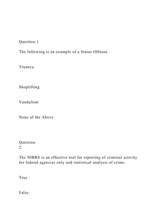 Question 1
The following is an example of a Status Offense
Truancy.
Shoplifting
Vandalism
None of the Above
Question
2
The NIBRS is an effective tool for reporting of criminal activity
for federal agencies only and statistical analysis of crime.
True
False.
 