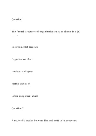 Question 1
The formal structures of organizations may be shown in a (n)
____.
Environmental diagram
Organization chart
Horizontal diagram
Matrix depiction
Labor assignment chart
Question 2
A major distinction between line and staff units concerns:
 