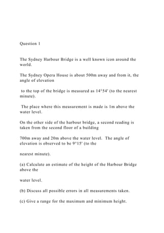 Question 1
The Sydney Harbour Bridge is a well known icon around the
world.
The Sydney Opera House is about 500m away and from it, the
angle of elevation
to the top of the bridge is measured as 14°54' (to the nearest
minute).
The place where this measurement is made is 1m above the
water level.
On the other side of the harbour bridge, a second reading is
taken from the second floor of a building
700m away and 20m above the water level. The angle of
elevation is observed to be 9°15' (to the
nearest minute).
(a) Calculate an estimate of the height of the Harbour Bridge
above the
water level.
(b) Discuss all possible errors in all measurements taken.
(c) Give a range for the maximum and minimum height.
 