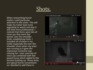 Shots.
When researching horror
trailers I paid particular
attention to the shots. This will
make my trailer look more
appealing to watch and also it
will look more professional. I
noticed that there were lots of
close ups that were fast
paced, over the shoulder
shots, establishing shots. I
included all of these in my
trailer especially the over the
shoulder shots when my actor
was running as it gave the
impression someone was
chasing her. I also used lots of
close ups combined with fast
paced music which added to the
tension building up. These shots
are typical horror conventions
so I decided to add these in.
 