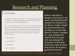 Research and Planning.
                                               Before I decided to
                                               design a story board I sat
                                               down and decided what I
                                               wanted my character to
                                               be like so I made a check
                                               list and recorded it on
                                               my blog so I could refer
                                               back to it when I needed
                                               to. I also showed this
                                               check list to my actor
                                               who was playing the
                                               character so they had
                                               more of an idea of what
                                               they had to do to give a
                                               good performance.
http://www.youtube.com/watch?v=WV7_erL3F6A&feature=player_embedded
 