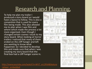 Research and Planning.
 To help me plan my trailer I
 produced a story board so I would
 have a layout to follow. This is also a
 convention that is used for every
 film being made. This also allowed
 me to plan when I was film and
 where which made the process a lot
 more organised. Even though I
 changed certain scenes I stuck to my
 story board. When looking at horror
 trailers I noticed that many of them
 ended on the cliff hanger and left
 you wanting to know what
 happened. So I decided to develop
 this and made sure that when I was
 creating my story board that the
 final box had a cliff hanger scene in.


http://www.youtube.com/watch?v=WV7_erL3F6A&feature
=player_embedded
 