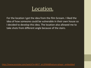 Location.
    For the location I got the idea from the film Scream. I liked the
    idea of how someone could be vulnerable in their own house so
    I decided to develop this idea. The location also allowed me to
    take shots from different angle because of the stairs.




http://www.youtube.com/watch?v=WV7_erL3F6A&feature=player_embedded
 
