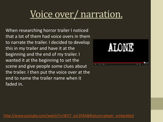 Voice over/ narration.
 When researching horror trailer I noticed
 that a lot of them had voice overs in them
 to narrate the trailer. I decided to develop
 this in my trailer and have it at the
 beginning and the end of my trailer. I
 wanted it at the beginning to set the
 scene and give people some clues about
 the trailer. I then put the voice over at the
 end to name the trailer name when it
 faded in.




http://www.youtube.com/watch?v=WV7_erL3F6A&feature=player_embedded
 