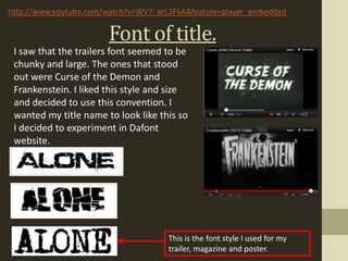 http://www.youtube.com/watch?v=WV7_erL3F6A&feature=player_embedded


                       Font of title.
 I saw that the trailers font seemed to be
 chunky and large. The ones that stood
 out were Curse of the Demon and
 Frankenstein. I liked this style and size
 and decided to use this convention. I
 wanted my title name to look like this so
 I decided to experiment in Dafont
 website.




                                      This is the font style I used for my
                                      trailer, magazine and poster.
 