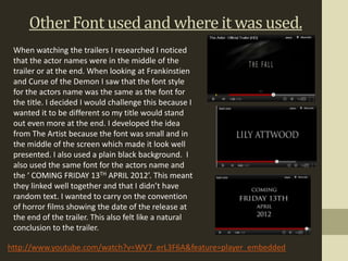 Other Font used and where it was used.
 When watching the trailers I researched I noticed
 that the actor names were in the middle of the
 trailer or at the end. When looking at Frankinstien
 and Curse of the Demon I saw that the font style
 for the actors name was the same as the font for
 the title. I decided I would challenge this because I
 wanted it to be different so my title would stand
 out even more at the end. I developed the idea
 from The Artist because the font was small and in
 the middle of the screen which made it look well
 presented. I also used a plain black background. I
 also used the same font for the actors name and
 the ‘ COMING FRIDAY 13TH APRIL 2012’. This meant
 they linked well together and that I didn’t have
 random text. I wanted to carry on the convention
 of horror films showing the date of the release at
 the end of the trailer. This also felt like a natural
 conclusion to the trailer.

http://www.youtube.com/watch?v=WV7_erL3F6A&feature=player_embedded
 