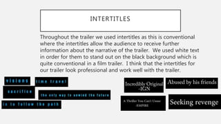 INTERTITLES
Throughout the trailer we used intertitles as this is conventional
where the intertitles allow the audience to receive further
information about the narrative of the trailer. We used white text
in order for them to stand out on the black background which is
quite conventional in a film trailer. I think that the intertitles for
our trailer look professional and work well with the trailer.
 