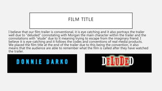 FILM TITLE
I believe that our film trailer is conventional, it is eye catching and it also portrays the trailer
well due to “deluded” connotating with Morgan the main character within the trailer and the
connotations with “elude” due to it meaning trying to escape from the imaginary friend. I
believe it is eye-catching and it follows the codes and conventions of real media products.
We placed the film title at the end of the trailer due to this being the convention, it also
means that the audience are able to remember what the film is called after they have watched
the trailer.
 