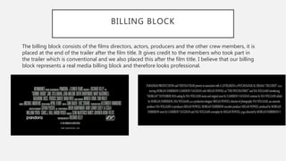 BILLING BLOCK
The billing block consists of the films directors, actors, producers and the other crew members, it is
placed at the end of the trailer after the film title. It gives credit to the members who took part in
the trailer which is conventional and we also placed this after the film title. I believe that our billing
block represents a real media billing block and therefore looks professional.
 