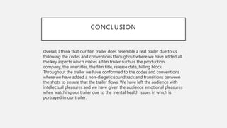CONCLUSION
Overall, I think that our film trailer does resemble a real trailer due to us
following the codes and conventions throughout where we have added all
the key aspects which makes a film trailer such as the production
company, the intertitles, the film title, release date, billing block.
Throughout the trailer we have conformed to the codes and conventions
where we have added a non-diegetic soundtrack and transitions between
the shots to ensure that the trailer flows. We have left the audience with
intellectual pleasures and we have given the audience emotional pleasures
when watching our trailer due to the mental health issues in which is
portrayed in our trailer.
 