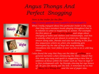 Angus Thongs And Perfect Snogging   Here is the trailer for the film:  http://www.youtube.com/watch?v=XYuKxAspH1A What I really enjoyed about this particular trailer is the way that they have constant music playing throughout that is in relation to what is happening on screen. For example; the first piece of  music is very upbeat  and sings about changing of looks and clothes and relationships, and this is exactly what we are shown in screen too. Georgia is shown along side, friends and also her family in the first few sequences where as when she suddenly gets interrupted by the site of boys the song smoothly transitions into ‘ever fallen in love’ as she is on a wild boy chase.  I also found the way that they use the idea of  profiling  as a general narrative when introducing the titles. I found that this was very easy and quick in suggesting a new line of address of focus within the trailer such as ‘how to style it’ is then juxtaposed with  by Georgia shaving her eye brows off. So you can clearly see the link. It reminded me to that of  ‘Diary Of a Wimpy Kid’  and the use of paper also. 