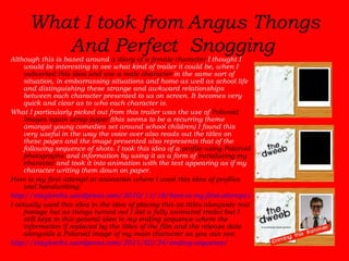 What I took from   Angus Thongs And Perfect Snogging   Although this is based around  a diary of a female character  I thought I would be interesting to see what kind of trailer it could be, when I  subverted this idea and use a male character  in the same sort of situation, in embarrassing situations and home as well as school life and distinguishing these strange and awkward relationships between each character presented to us on screen. It becomes very quick and clear as to who each character is.  What I particularly picked out from this trailer was the use of  Polaroid images again scrap paper  (this seems to be a recurring theme amongst young comedies set around school children) I found this very useful in the way the voice over also reads out the titles on these pages and the image presented also represents that of the following sequence of shots. I took this idea of a  profile using Polaroid photographs  and information by using it as a form of  introducing my character  and took it into animation with the text appearing as if my character writing them down on paper.  Here is my first attempt at animation where I used this idea of profiles and handwriting: http://etaylorchs.wordpress.com/2010/11/18/here-is-my-first-attempt-at-some-animation/ I actually used this idea in the idea of placing this as titles alongside real footage but as things turned out I did a fully animated trailer but I still kept to this general idea in my ending sequence where the information if replaced by the titles of the film and the release date alongside a Polaroid image of my main character as you can see:  http://etaylorchs.wordpress.com/2011/02/24/ending-sequence/ 