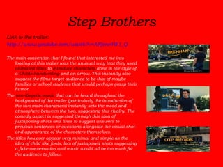 Step Brothers Link to the trailer:  http://www.youtube.com/watch?v=ANjenc4W1_Q The main convention that I found that interested me into looking at this trailer was the unusual way that they used  animated titles  to  introduce characters  done in the style of a  Childs handwriting  and an arrow. This instantly also suggest the films target audience to be that of maybe families or school students that would perhaps grasp their humor.  The  non-diegetic music  that can be heard throughout the background of the trailer (particularly the introduction of the two main characters) instantly sets the mood and atmosphere between the two, suggesting this rivalry. The comedy aspect is suggested through this idea of juxtaposing shots and lines to suggest answers to previous sentences or questions alongside the visual shot and appearance of the characters themselves.  The titles however appear very minimal and simple as the idea of child like fonts, lots of juxtaposed shots suggesting a fake conversation and music would all be too much for the audience to follow.   