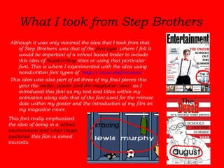 What I took from Step Brothers   Although it was only minimal the idea that I took from that of Step Brothers was that of the  font type ; where I felt it would be important of a school based trailer to include this idea of  handwriting  titles or using that particular font. This is where I experimented with the idea using handwritten font types of  http://www.dafont.com/ .  This idea was also part of all three of my final pieces this year the  trailer, poster and the magazine cover;  as I introduced this font as my text and titles within my animation along side that of the font used for the release date within my poster and the introduction of my film on my magazine cover.   This font really emphasized the idea of being in a  school environment and what target audience  this film is aimed towards.  