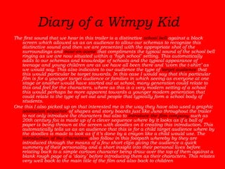 Diary of a Wimpy Kid  The first sound that we hear in this trailer is a distinctive  school bell  against a black screen which allowed us as an audience to allow our schemas to recognize this distinctive sound and then we are presented with the appropriate shot of the surroundings and  mise-en-scene  that compliments the typical sound of the school bell ringing as we are now situated within a ‘high school’ setting. This automatically adds to our schemas and knowledge of schools and the typical appearance of teenage and young children are as we have all been there and ‘worn the t-shirt’ as we would say. This also indicates to our audience the type of  target audience  that this would particular be target towards. In this case I would say that this particular film is for a younger target audience or families in which seeing as everyone at one stage or another would have started out at school, many generation could relate to this and feel for the characters, where as this is a very modern setting of a school this would perhaps be more apparent towards a younger modern generation that could relate to the type of set out and people that typically form a school body of students.  One this I also picked up on that interested me is the way they have also used a graphic  animation sequence  of shapes and story boards just like Juno throughout the trailer to not only introduce the characters but also to  introduce the film company  such as 20th century fox is made up of a clever sequence where by it looks as if a ball of paper is being thrown at the screen with doodles on it creating this introduction. This automatically tells us as an audience that this is for a child target audience where by the doodles is made to look as if it’s done by a crayon like a child would use. The  introduction of the characters  also follow in this footpath whereby by they are introduced through the means of a few short clips giving the audience a quick summery of their personality and a short insight into their personal lives before relating back to a simple cartoon character being draw over the top of them against a blank rough page of a ‘dairy’ before introducing them as their characters. This relates very well back to the main title of the film and also back to children  