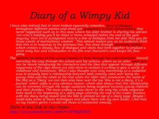 Diary of a Wimpy Kid I have also noticed that in most trailers especially comedies,  lines of dialogue  throughout different scenes and shots are  juxtaposed to form conversations  that never happened such as in this case where his older brother is sharing his opinion ‘are who’s kidding you’ll be dead or home schooled before the end of the year anyway’ then his is juxtaposed next to a line of dialogue from his dad ‘that you for those words of motivational wisdom’. This almost makes you as an audience think that this is in response to the previous line, this done through  continuity editing  which creates a steady flow of dialogue and shots that form together to produce a short story line and introduction to the film and characters and keeps the flow going.  The  general narrative of this young comedy is done through the main character  himself narrating his way through the school and his actions, where as an older  voice over  can be heard introducing the characters and the tiles that appear through different sequences of the clips (these are also done in cartoon d writing to give a sense of childhood and innocence). What I also thought was very interesting as a audience was to actually hear a relationship between both comedy voice over being the young child and the adult at the end when the older man announces the name of the film as a ‘Diary’ we can then also hear over the top ‘this is not a diary, it’s a journal’ which adds to very obvious humor; which also shows that this relationship can be mirrored through the target audience being targeted towards young children and their families. The main ending is also clever in the way the whole sequence links back to the beginning of a diary page whereby the end of the trailer finishes with the diary being closed and the title is printed on top of a diary page. Maybe I could take some of these techniques and place them into my own trailer. I feel that as my trailers genre I would call these an animated comedy.  Here is the link to the trailer :  http://www.youtube.com/watch?v=7ZVEIgPeDCE 
