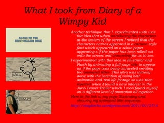 What I took from Diary of a Wimpy Kid Another technique that I  experimented with was the idea that when  introducing the characters  at the bottom of the screen I noticed that the characters names appeared in a  cartoon  style font which appeared on a white paper appearing s if the paper has been rolled out onto the screen and  unraveling  for us to see.  I experimented with this idea in Illustrator and Flash by animating a full page  title  to appear as if the page was being unraveled creating the  animated titles . This idea was initially done with the intention of using both animation and real life footage so was then  rejected  when I found a new interest in the Juno Teaser Trailer which I soon found myself on a different level of animation all together. Here is the link to my page illustrating and showing my animated title sequence.  http://etaylorchs.wordpress.com/2011/01/27/title-animated/ 