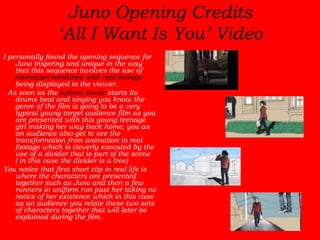 Juno Opening Credits ‘All I Want Is You’ Video I personally found the opening sequence for Juno inspiring and unique in the way that this sequence involves the use of  animation combines with real footage  being displayed to the viewer.   As soon as the  upbeat music  starts its drums beat and singing you know the genre of the film is going to be a very typical young target audience film as you are presented with this young teenage girl making her way back home, you as an audience also get to see the transformation from animation to real footage which is cleverly executed by the use of a divider that is part of the scene ( in this case the divider is a tree)  You notice that first short clip in real life is where the characters are presented together such as Juno and then a few runners in uniform run past her taking no notice of her existence which in this case as an audience you relate these two sets of characters together that will later be explained during the film. 
