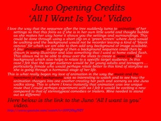 Juno Opening Credits  ‘All I Want Is You’ Video I love the way that the sequence after the tree suddenly turns to  animation  of her settings so that this feels as if she is in her own little world and thought bubble as she makes her way home it shows you the settings and surroundings. This could be done through using a short clip on a ‘green screen’ where Juno would be walking and the background would not be recorder leaving a kind of ‘blank canvas’ for which we are able to then add any background or image available. A few  photographs  or footage of then a background sequence could then be drawn in using illustrator and also something that I used at home called flash. This allows me to be able to draw over the shots to create a  comic strip  like background which also helps to relate to a specific target audience. In this case I felt that the target audience would be for young adults and teenagers … particularly female who would perhaps relate better to this kind of storyline as she is going through a hormonal stage of her life.  This is what really began my love of animation in the way the  music and the movement of the background  was so interesting to watch and to see how the animation changes into one another creating her path and scenery as she Juno walks along. This is where I knew instantly that animation was one unique route that I could perhaps experiment with as I felt it would be exciting a new compared to that of stereotypical comedies or trailers. Mine needed to stand out as different!  Here below is the link to the Juno ‘All I want is you’ video.  http://www.youtube.com/watch?v=20PQBtyfNZY 