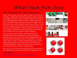 What I took from Juno The Animation and drawing process:  What I have taken from this teaser Trailer is the idea of creating a simple line drawing of typical schools scenes and sequences that we as a young audience of students would find typically within our day to day experiences. I have decided to take the font from my title page and use this as my main occurring font within my trailer as it ties in rather nicely with the idea of handwritten fonts and also ties with my poster. I say an easy line drawing but to be honest I still think this is going to be a lot of hard work ahead of me but will be done! Including   The next step was to gather some observational photographs of some equipment and environments typical to my own school that I then manipulated and produced line drawings of them to resemble a cartoon comic kind of strip in school within illustrator and then simply placed them into Adobe Flash to animate the drawings together to give the impression of movement and the idea of my cartoons coming to life.  Here you can see my first video upload of my attempt at the animation process within flash and uploaded onto  You Tube : http://www.youtube.com/watch?v=8wqjRohTP5g 