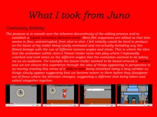 Continuity Editing:   The purpose is to smooth over the inherent discontinuity of the editing process and to establish a  logical coherence between shots . Most film sequences are edited so that time seems to flow, uninterrupted, from shot to shot. I felt initially would be hard to produce on the basis of my trailer being totally animated and not actually including any live filmed footage with the use of different camera angles and shots. This is where the idea that the animation within Juno’s Teaser trailer came into play where I repeatedly watched and took notes on the different angles that the animation seemed to be taking me as an audience. For example the teaser trailer seemed to be based around a  corridor  and we are shown this experience through the idea of things appearing in perspective to us moving creating this sense of a  dolly or pan  being mimicked along a long corridor as things slowly appear suggesting that we become nearer to them before they disappear out of focus where the direction changes, suggesting a different shot being taken and edited altogether together.  What I took from Juno 