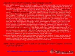 Sound: Voice Over? Diegetic Non-Diegetic sound? Usually within a animated comedy or any film in particular generally (not always) seems to have a  voice over  which helps the audience to make sense of the narrative by giving us background and some sense of direction within the trailer itself by helping us to build a sense of anticipation. I noticed that the teaser trailer in particular for Juno  subverted this idea  and did not use this particular technique at all, but instead used this idea of using  Non-Diegetic soundtrack  of a song that is relevant to the setting and atmosphere as well as showing a general direction of my trailer to it audience. I decided to adopt this idea as I found that is was particularly unique and that would attract a different kind of audience feedback. Being such a new and different experience of a trailer I kind of wanted to see the reaction of my intended audience and I planned to video and record some feedback. Using a song soundtrack from you tube i needed to make sure that the song related to my particular genre, atmosphere and main focus which in my case was the idea of school related surroundings where you can see the animation going into each classrooms and giving my audience a slight insight into each class using this animation. I needed the song be strong if I was going to use this as my main sound and sense of a voice over. The perfect song that I found to suggest the idea of  school bells,   the environment,  the atmosphere and the idea of the release date being set within the summer holidays I found that ‘Schools Out For Summer- By Alice Cooper’ was the perfect combination that tied all of these things together which worked well in giving my audience a sense of direction and theme occurring.  I also used some sound effects that brought my school bell and my brother acting as a lion to life. This also gave the initial start of my trailer this sense or a comedy act starting appear. I also felt the school bell was a good way to start the animation off and attract my audience before slowly fading into the main sound track.  Here  below you can see a link to YouTube for Alice Cooper- ‘Schools Out For summer’   http://www.youtube.com/watch?v=kvDPYOe-7nI 