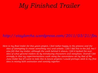 My Finished Trailer http://etaylorchs.wordpress.com/2011/03/21/final-trailer/ Here is my final trailer for this years project, I feel rather happy in the process and the idea of attempting to create something new and artistic. I felt I did this to the full, but I also felt that my trailer, although the work behind it shows, I felt it lacked the over idea of what general trailers do by introducing characters and storylines. Overall I felt strongly in that my experimentations work along the conventions set by that of the Juno trailer but If I were to redo this in future projects I would prehaps stick to my first idea in mixing both animation and comedy together.  