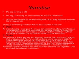 Narrative   The way the story is told The way the meaning are constructed so the audience understands Different medias construct meanings in different ways, using different conventions that are appropriate There are two kinds of narratives that can be used within media texts Open:   No sense of ending – could go on for ever, eg Coronation Street. Many more characters – characters shift in and out of prominence and narrative function. More than one story line. Time is more chronological and more with the ‘world time’ . Different knowledge of characters for the audience to that of characters in films  2. Closed:   The audience is aware that they are watching a complete story; so watching with the likely ending in mind. There is a small number of central characters; ‘depth’ of audience knowledge often set up. Characters arranged in a ‘hierarchy’ of importance. Audiences invited to make ‘verdicts’ on the characters. Unlike Open Narratives, time is compressed and not with the ‘real time’. Times and events are usually special to this particular story and not linked to the outside world. Audience usually has evidence about the characters only from this single text – plus star, publicity and genre expectations. 