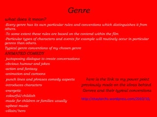 Genre what does it mean? -Every genre has its own particular rules and conventions which distinguishes it from others.  -To some extent these rules are based on the contend within the film -Particular types of characters and events for example will routinely occur in particular genres than others.   Typical genre conventions of my chosen genre   ANIMATED COMEDY - juxtaposing dialogue to create conversations -obvious humour and jokes -action and fantasy -animation and cartoons - punch lines and phrases comedy aspects   here is the link to my power point   -introduces characters   previously made on the ideas behind   -energetic   Genres and their typical conventions - colourful/childish -made for children or families usually -upbeat music  -villain/hero http://etaylorchs.wordpress.com/2010/10/27/genre/ 