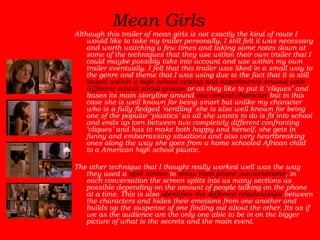 Mean Girls   Although this trailer of mean girls is not exactly the kind of route I would like to take my trailer personally, I still felt it was necessary and worth watching a few times and taking some notes down at some of the techniques that they use within their own trailer that I could maybe possibly take into account and use within my own trailer eventually. I felt that this trailer was liked in a small way to the genre and theme that I was using due to the fact that it is still  based within a high school setting and experiments around with different school social groups  or as they like to put it ‘cliques’ and bases its main storyline around  one central character  but in this case she is well known for being smart but unlike my character who is a fully fledged ‘nerdling’ she is also well known for being one of the popular ‘plastics’ as all she wants to do is fit into school and ends up torn between two completely different confronting ‘cliques’ and has to make both happy and herself, she gets in funny and embarrassing situations and also very heartbreaking ones along the way she goes from a home schooled African child to a American high school plastic.  The other technique that I thought really worked well was the way they used a  split screen  to  show their phone conversations , in each conversation the screen splits into as many sections as possible depending on the amount of people talking on the phone at a time. This is also  identifies the different relationships  between the characters and hides their emotions from one another and builds up the suspense of one finding out about the other. Its as if we as the audience are the only one able to be in on the bigger picture of what is the secrets and the main event.  