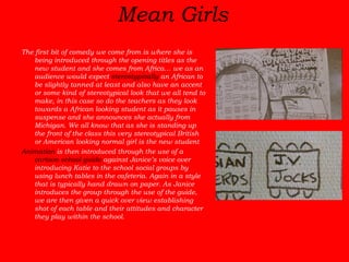 Mean Girls   The first bit of comedy we come from is where she is being introduced through the opening titles as the new student and she comes from Africa… we as an audience would expect  stereotypically  an African to be slightly tanned at least and also have an accent or some kind of stereotypical look that we all tend to make, in this case so do the teachers as they look towards a African looking student as it pauses in suspense and she announces she actually from Michigan. We all know that as she is standing up the front of the class this very stereotypical British or American looking normal girl is the new student Animation  is then introduced through the use of a  cartoon school guide  against Janice’s voice over introducing Katie to the school social groups by using lunch tables in the cafeteria. Again in a style that is typically hand drawn on paper. As Janice introduces the group through the use of the guide, we are then given a quick over view establishing shot of each table and their attitudes and character they play within the school.   