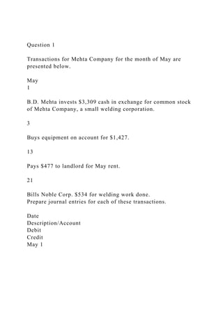 Question 1
Transactions for Mehta Company for the month of May are
presented below.
May
1
B.D. Mehta invests $3,309 cash in exchange for common stock
of Mehta Company, a small welding corporation.
3
Buys equipment on account for $1,427.
13
Pays $477 to landlord for May rent.
21
Bills Noble Corp. $534 for welding work done.
Prepare journal entries for each of these transactions.
Date
Description/Account
Debit
Credit
May 1
 