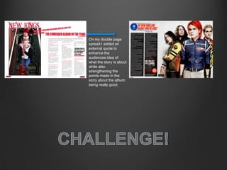 On my double page
spread I added an
external quote to
enhance the
audiences idea of
what the story is about
while also
strengthening the
points made in the
story about the album
being really good.
 