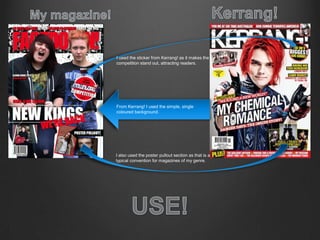 From Kerrang! I used the simple, single
coloured background.
I used the sticker from Kerrang! as it makes the
competition stand out, attracting readers.
I also used the poster pullout section as that is a
typical convention for magazines of my genre.
 