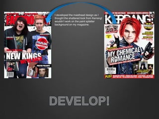 I developed the masthead design as I
thought the shattered look from Kerrang!
wouldn’t work on the paint splatter
background on my magazine.
 