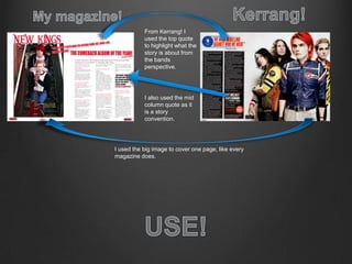 From Kerrang! I
used the top quote
to highlight what the
story is about from
the bands
perspective.
I also used the mid
column quote as it
is a story
convention.
I used the big image to cover one page, like every
magazine does.
 