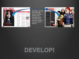 Although I used the
idea of the big
picture I did also
develop it buy
shooting a long
shot (with prop)
unlike the medium-
long shot used in
kerrang.
 