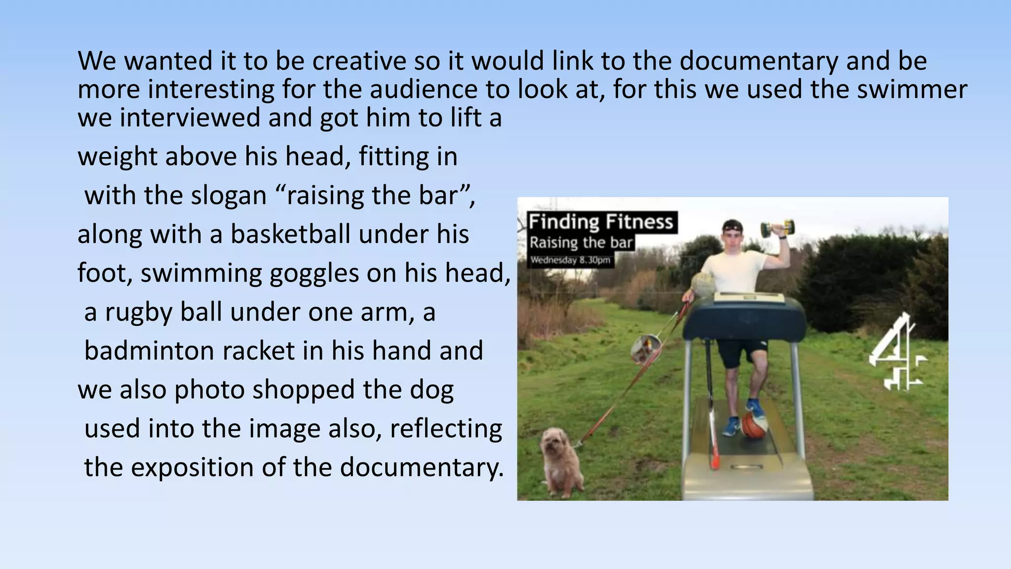 We wanted it to be creative so it would link to the documentary and be
more interesting for the audience to look at, for this we used the swimmer
we interviewed and got him to lift a
weight above his head, fitting in
with the slogan “raising the bar”,
along with a basketball under his
foot, swimming goggles on his head,
a rugby ball under one arm, a
badminton racket in his hand and
we also photo shopped the dog
used into the image also, reflecting
the exposition of the documentary.
 
