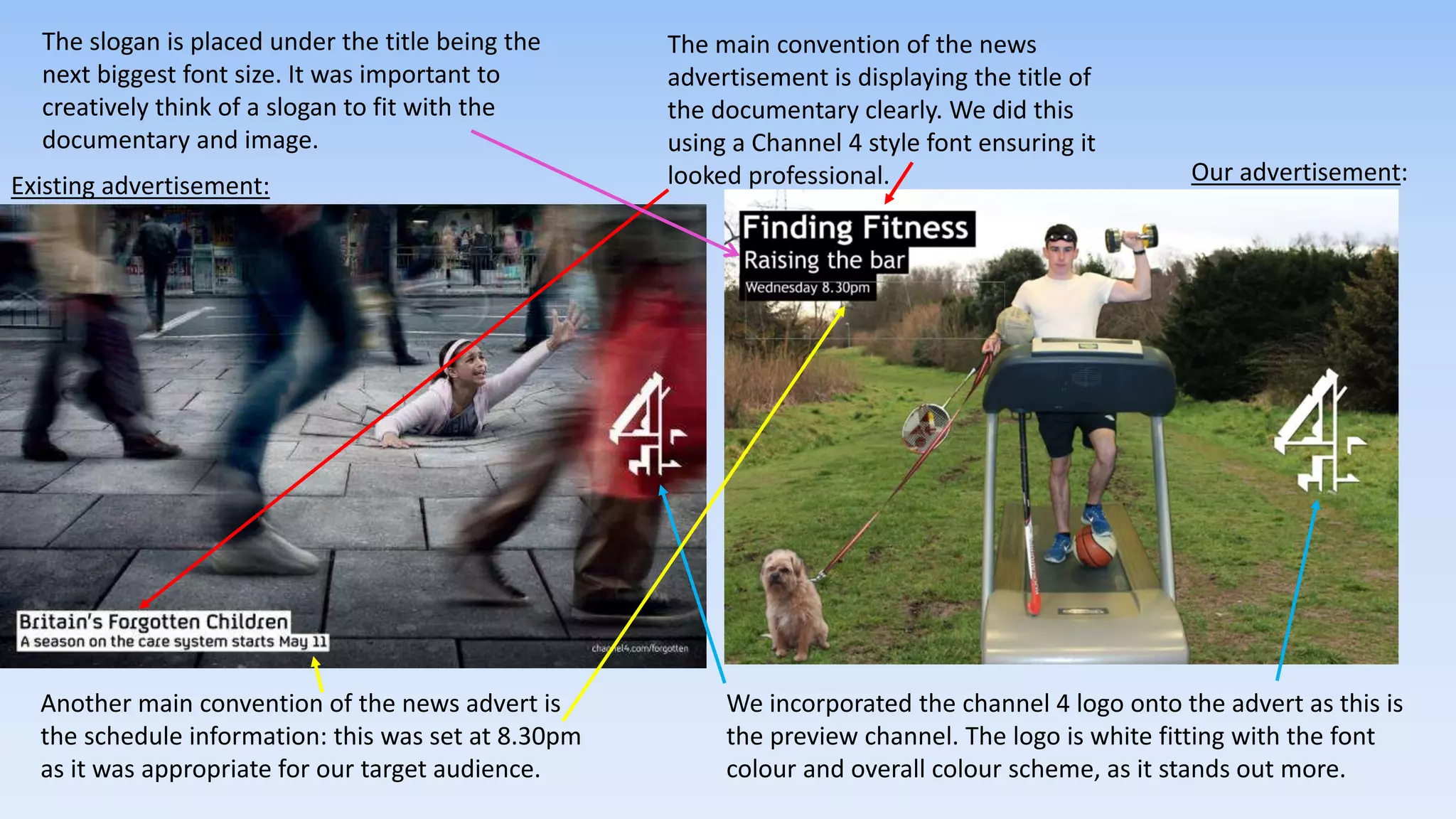 The main convention of the news
advertisement is displaying the title of
the documentary clearly. We did this
using a Channel 4 style font ensuring it
looked professional.
We incorporated the channel 4 logo onto the advert as this is
the preview channel. The logo is white fitting with the font
colour and overall colour scheme, as it stands out more.
Another main convention of the news advert is
the schedule information: this was set at 8.30pm
as it was appropriate for our target audience.
Existing advertisement:
Our advertisement:
The slogan is placed under the title being the
next biggest font size. It was important to
creatively think of a slogan to fit with the
documentary and image.
 